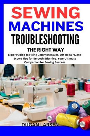Sewing Machines Troubleshooting the Right Way: Expert Guide to Fixing Common Issues, DIY Repairs, and Expert Tips for Smooth Stitching. Your Ultimate Companion for Sewing Success by Dugan Larsen 9798867429201