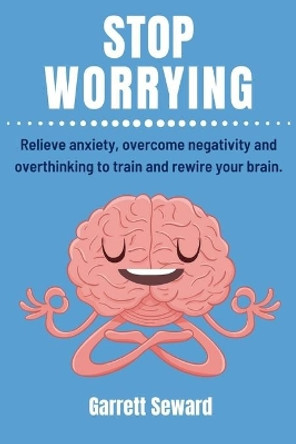 Stop Worrying: Relieve anxiety, overcome negativity and overthinking to train and rewire your brain. by Garrett Seward 9798646399114