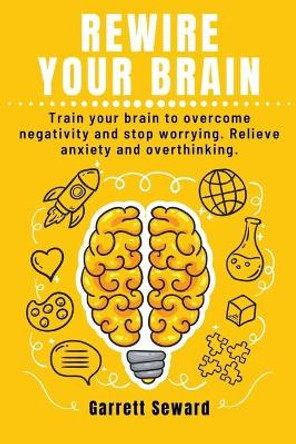 Rewire Your Brain: Train your brain to overcome negativity and stop worrying. Relieve anxiety and overthinking. by Garrett Seward 9798646794315