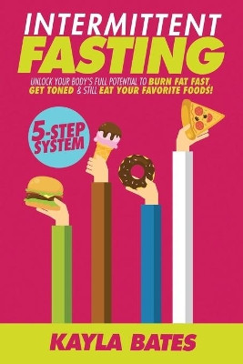 Intermittent Fasting: 5-Step System to Unlock Your Body's FULL Potential to Burn Fat FAST, Get Toned & Still Eat Your Favorite Foods! by Kayla Bates 9781925997422