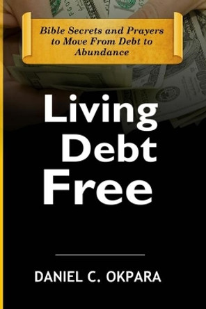 Living Debt Free: Bible Secrets and Prayers to Move From Debt to Abundance by Daniel C Okpara 9798638934781