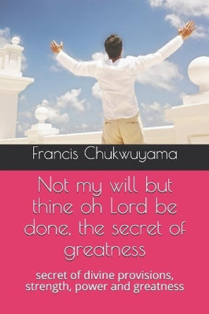 Not my will but thine oh Lord be done, the secret of greatness: secret of divine provisions, strength, power and greatness by Francis Nnamdi Chukwuyama 9781727341379