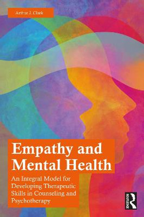 Empathy and Mental Health: An Integral Model for Developing Therapeutic Skills in Counseling and Psychotherapy by Arthur J. Clark