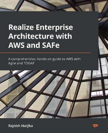 Realize Enterprise Architecture with AWS and SaFe: A complete guide for solutions architects looking for hands-on knowledge on AWS with Agile and TOGAF by Rajnish Harjika 9781801812078