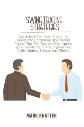 Swing Trading Strategies: Learn How To Trade, Predicting trends And Dominating The Market. Master Tips And Secrets And Improve your Knowledge In Trading Investing With Options, Futures And Stocks by Mark Kratter 9781802679182
