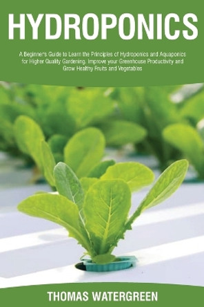 Hydroponics: A beginner's guide to learn the principles of Hydroponics and Aquaponics for higher quality gardening. Improve your Greenhouse productivity and grow healthy fruits and vegetables by Thomas Watergreen 9789564022802