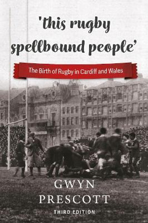 'this rugby spellbound people': The Birth of Rugby in Cardiff and Wales by Gwyn Prescott 9781904609186