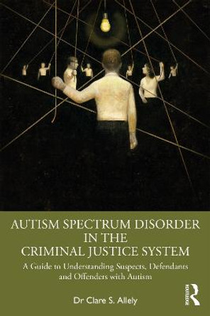 Autism Spectrum Disorder in the Criminal Justice System: A Guide to Understanding Suspects, Defendants and Offenders with Autism by Clare S. Allely