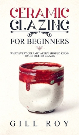 Ceramic Glazing for Beginners: What Every Ceramic Artist Should Know to Get Better Glazes by Gill Roy 9781951035303