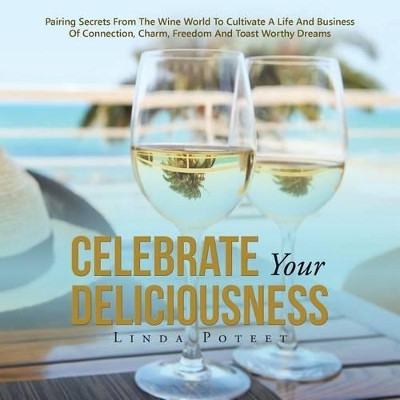 Celebrate Your Deliciousness: Pairing Secrets from the Wine World to Cultivate a Life and Business of Connection, Charm, Freedom and Toast Worthy Dreams by Linda Poteet 9781504369206