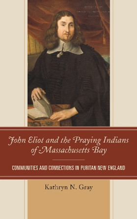 John Eliot and the Praying Indians of Massachusetts Bay: Communities and Connections in Puritan New England by Kathryn N. Gray 9781611485035