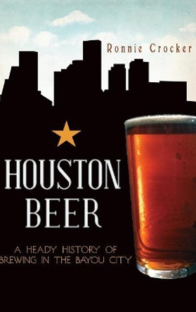 Houston Beer: A Heady History of Brewing in the Bayou City by Ronnie Crocker 9781540231345