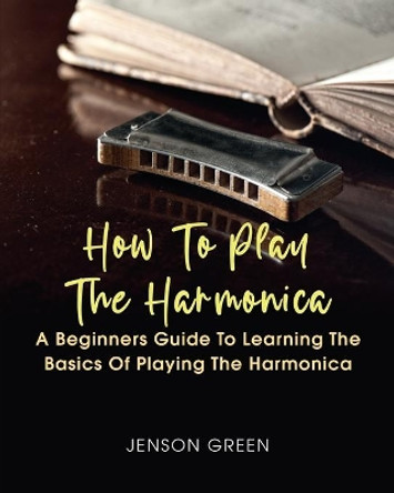 How To Play The Harmonica: A Beginners Guide To Learning The Basics Of Playing The Harmonica by Jenson Green 9781649442864