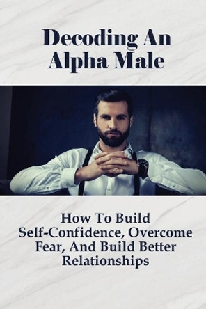 Decoding An Alpha Male: How To Build Self-Confidence, Overcome Fear, And Build Better Relationships: How To Attract Beautiful Women by Shakira Adkerson 9798528107264