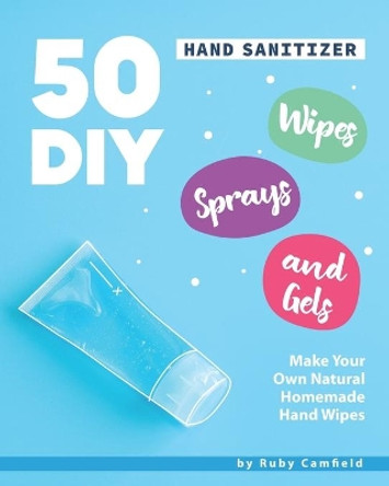 50 DIY Hand Sanitizer Wipes, Sprays and Gels: Make Your Own Natural Homemade Hand Wipes by Ruby Camfield 9798631771345