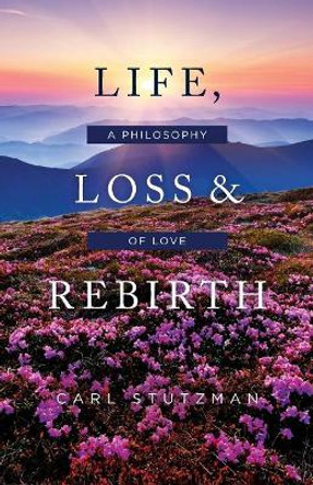 Life, Loss & Rebirth: A Philosophy of Love by Carl Stutzman 9781983575952