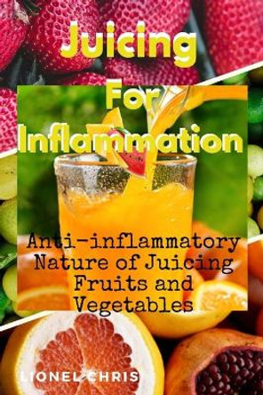 Juicing For Inflammation: Anti - Inflammatory Nature of Juicing Fruits and Vegetables by Lionel Chris 9798631349216