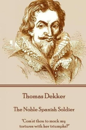 Thomas Dekker - The Noble Spanish Soldier: &quot;Com'st Thou to Mock My Tortures with Her Triumphs?&quot; by Thomas Dekker 9781785437434