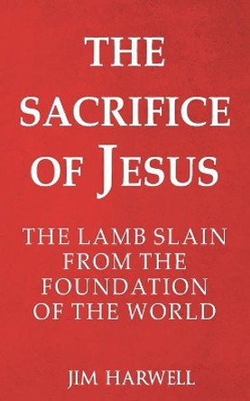 The Sacrifice of Jesus: The Lamb Slain from the Foundation of the World by Jim Harwell 9798621725181