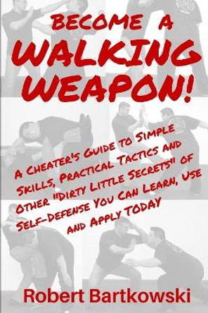 Become a Walking Weapon!: A Cheater's Guide to Simple Skills, Practical Tactics and Other Dirty Little Secrets of Self-Defense You Can Learn, Use and Apply TODAY by Robert M Bartkowski 9781793225009