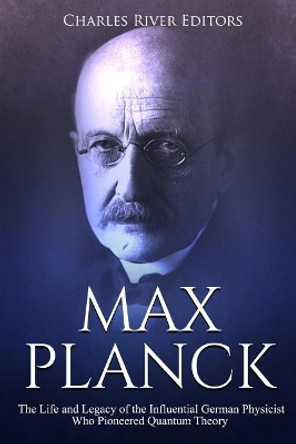 Max Planck: The Life and Legacy of the Influential German Physicist Who Pioneered Quantum Theory by Charles River Editors 9781729518823