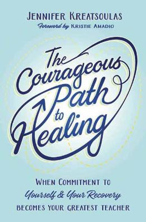 The Courageous Path to Healing: When Commitment to Yourself & Your Recovery Becomes Your Greatest Teacher by Jennifer Kreatsoulas