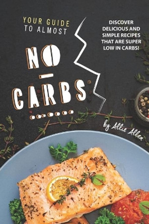 Your Guide to Almost No-Carbs!: Discover Delicious and Simple Recipes That Are Super Low in Carbs! by Allie Allen 9781674995144