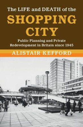 The Life and Death of the Shopping City: Public Planning and Private Redevelopment in Britain since 1945 by Alistair Kefford