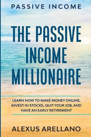 Passive Income: The Passive Income Millionaire: Learn How To Make Money Online, Invest In Stocks, Quit Your Job, and Have an Early Retirement by Alexus Arellano 9789814950886
