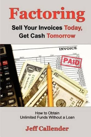 Factoring: Sell Your Invoices Today, Get Cash Tomorrow: How to Get Unlimited Funds without a Loan by Jeff Callender 9781938837050