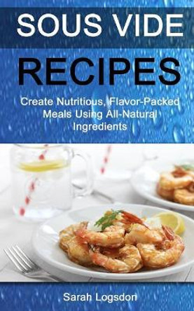 Sous Vide Recipes: Create Nutritious, Flavour Packed Meals Using All Natural Ingredients by Sarah Logsdon 9781981161812