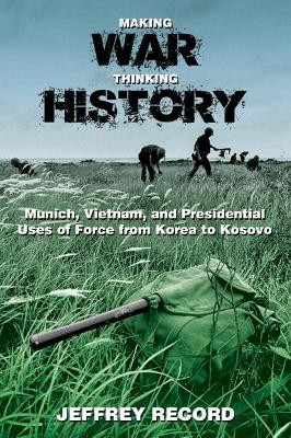 Making War, Thinking History: Munich, Vietnam, and Presidential Uses of Force from Korea to Kosovo by Jeffrey Record 9781612515823