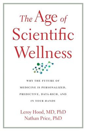 The Age of Scientific Wellness: Why the Future of Medicine Is Personalized, Predictive, Data-Rich, and in Your Hands by Leroy Hood