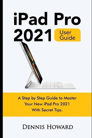 iPad Pro 2021 User Guide: A Step by Step Guide to Master Your New iPad Pro 2021 with Secret Tips by Dennis Howard 9798501129412