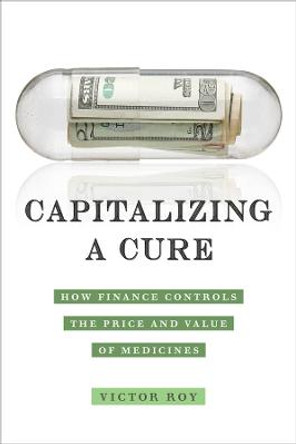 Capitalizing a Cure: How Finance Controls the Price and Value of Medicines by Victor Roy