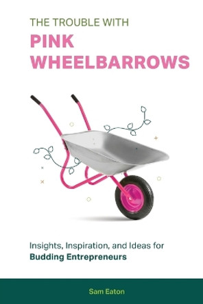 The Trouble with Pink Wheelbarrows: Insight, Inspiration, and Ideas for Budding Entrepreneurs by Sam Eaton 9781513697802