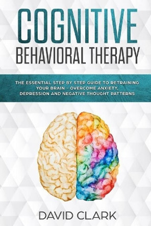 Cognitive Behavioral Therapy: The Essential Step by Step Guide to Retraining Your Brain - Overcome Anxiety, Depression and Negative Thought Patterns by David Clark 9781981442218