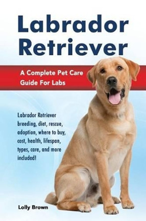 Labrador Retriever: Labrador Retriever breeding, diet, rescue, adoption, where to buy, cost, health, lifespan, types, care, and more included! A Complete Pet Care Guide For Labs by Lolly Brown 9781941070529
