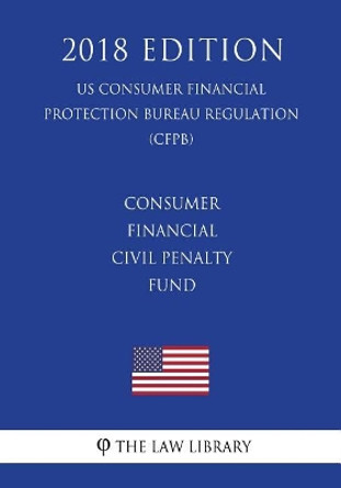 Consumer Financial Civil Penalty Fund (US Consumer Financial Protection Bureau Regulation) (CFPB) (2018 Edition) by The Law Library 9781721039029