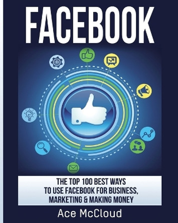 Facebook: The Top 100 Best Ways To Use Facebook For Business, Marketing, & Making Money by Ace McCloud 9781640481497