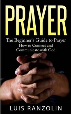 Prayer: The Beginner's Guide to Prayer: How to Connect and Communicate with God by Luis Ranzolin 9781523924097