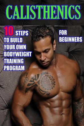 Calisthenics for Beginners: 10 Steps to Build Your Own Bodyweight Training Program: Combine the Best Bodyweight Exercises in Ways That Allow You to Get an Incredibly Effective Street Workout by Timothy Morrison 9781545323533