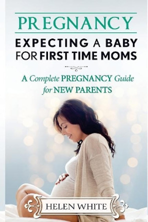Pregnancy: Expecting A Baby For First Time Moms: A Complete Pregnancy Guide for New Parents by Helen White 9781544063720