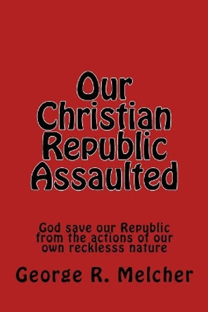 Our Christian Republic Assaulted: Assaulted by George Melcher 9781544684000
