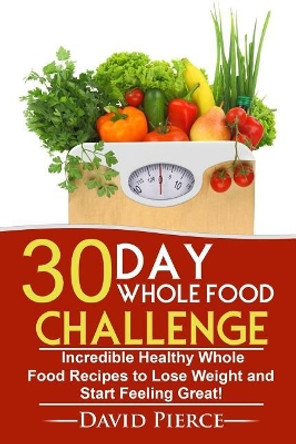 30 Day Whole Food Challenge: Incredible Healthy Whole Food Recipes to Lose Weight and Start Feeling Great! by David Pierce 9781547289066