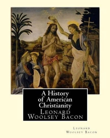 A History of American Christianity, by Leonard Woolsey Bacon: Leonard Woolsey Bacon (January 1, 1830 - May 12, 1907) by Leonard Woolsey Bacon 9781537037936