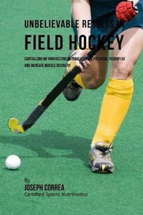 Unbelievable Results in Field Hockey: Capitalizing on Your Resting Metabolic Rate's Potential to Drop Fat and Increase Muscle Recovery by Correa (Certified Sports Nutritionist) 9781530724925