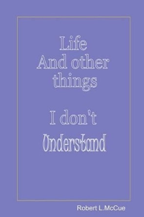 Life and other things I don't understand: Fifty pages from fifty years of foibles from being in this best of all possible worlds by Robert L McCue 9781511678681