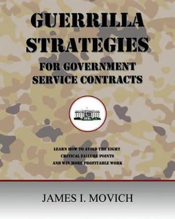 Guerrilla Strategies for Government Service Contracts: Learn How to Avoid the Eight Critical Failure Points of Government Proposals and Win More Profitable Work by MR James I Movich 9781507658772