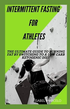 Intermittent Fasting for Athletes: The Ultimate Guide To Burning Fat By Switching To A Low Carb Ketogenic Diet by Isabel Marcelo 9798645289454